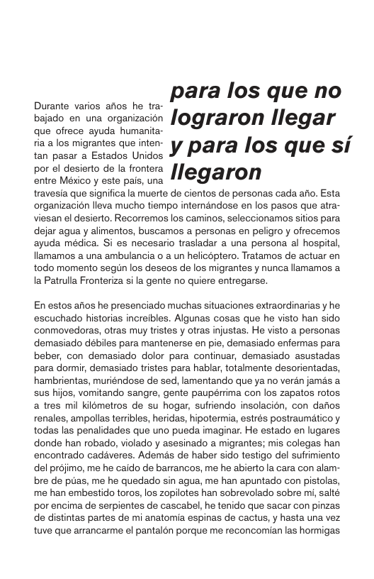 . .. para los que no bajado en una organizacion Iograron Ilegal‘ que ofrece ayuda humanita- ria a los migrantes que inten- ypara Ios que si tan pasar a Estados Unidos por el desierto de la frontera [ rtre Mésco y este e, wna 11 € J@TOMN travesia que significa la muerte de cientos de personas cada afio. Esta organizacion lleva mucho tiempo internandose en los pasos que atra- viesan el desierto. Recorremos los caminos, seleccionamos sitios para. dejar agua y alimentos, buscamos a personas en peligro y ofrecemos ayuda médica. Si es necesario trasladar a una persona al hospital, llamamos a una ambulancia o a un helicoptero. Tratamos de actuar en todo momento segun los deseos de los migrantes y nunca llamamos a Ia Patrulla Fronteriza sila gente no quiere entregarse. En estos afios he presenciado muchas situaciones extraordinarias y he escuchado historias increibles. Algunas cosas que he visto han sido conmovedoras, otras muy tristes y otras injustas. He visto a personas demasiado débiles para mantenerse en pie, demasiado enfermas para beber, con demasiado dolor para continuar, demasiado asustadas para dormir, demasiado tristes para hablar, totalmente desorientadas, hambrientas, muriéndose de sed, lamentando que ya no veran jamés a sus hijos, vomitando sangre, gente paupérrima con los zapatos rotos a tres mil kilometros de su hogar, sufriendo insolacién, con darios. renales, ampollas terribles, heridas, hipotermia, estrés postraumético y todas las penalidades que uno pueda imaginar. He estado en lugares. donde han robado, violado y asesinado a migrantes; mis colegas han encontrado cadaveres. Ademés de haber sido testigo del sufrimiento del projimo, me he caido de barrancos, me he abiertola cara con alam- bre de puas, me he quedado sin agua, me han apuntado con pistolas, me han embestido toros, los zopilotes han sobrevolado sobre mi, salté por encima de serpientes de cascabel, he tenido que sacar con pinzas de distintas partes de mi anatomia espinas de cactus, y hasta una vez tuve que arrancarme el pantalon porque me reconcomian las hormigas.